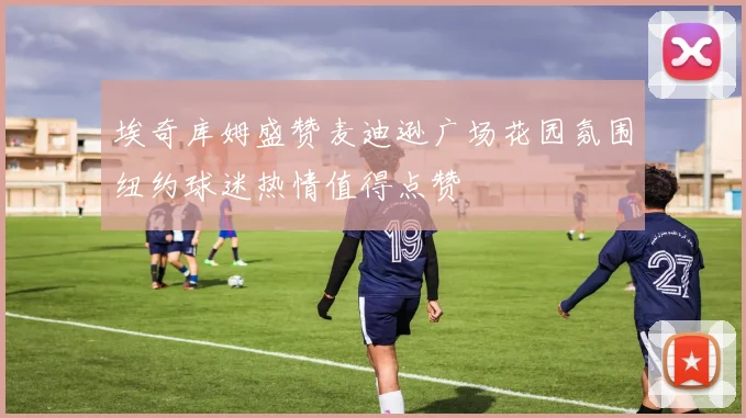 埃奇库姆盛赞麦迪逊广场花园氛围纽约球迷热情值得点赞