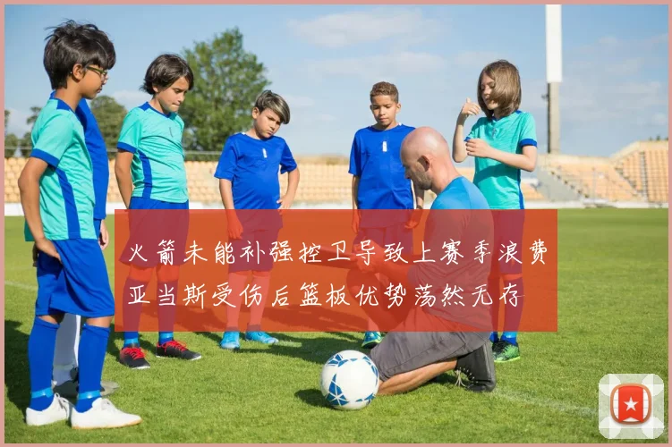 火箭未能补强控卫导致上赛季浪费亚当斯受伤后篮板优势荡然无存