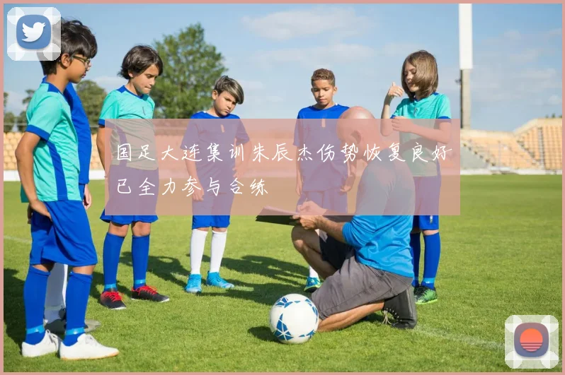 国足大连集训朱辰杰伤势恢复良好已全力参与合练