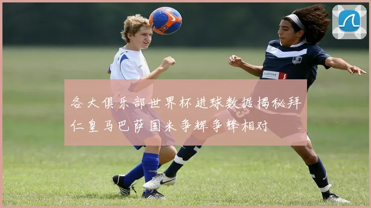 各大俱乐部世界杯进球数据揭秘拜仁皇马巴萨国米争辉争锋相对