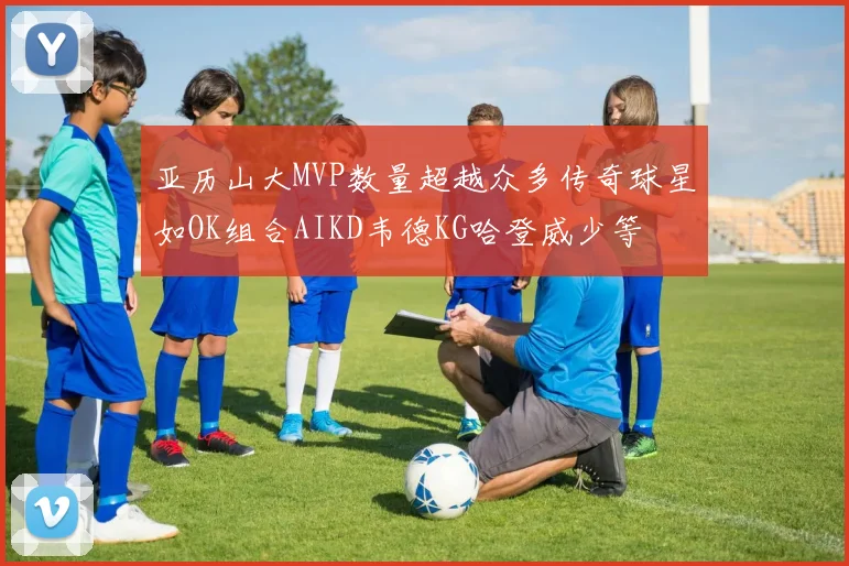 亚历山大MVP数量超越众多传奇球星如OK组合AIKD韦德KG哈登威少等
