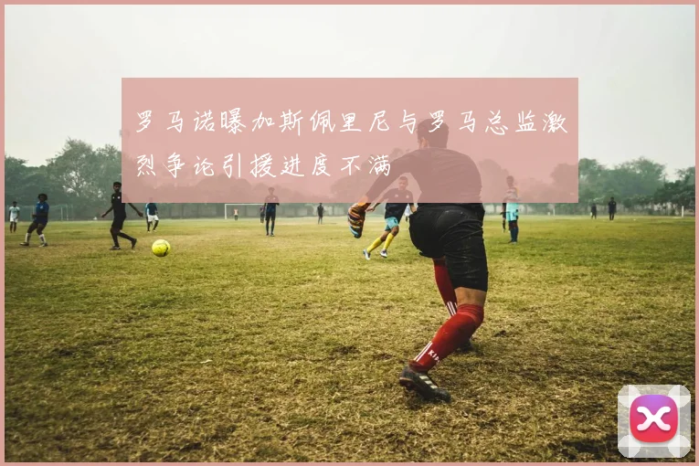 罗马诺曝加斯佩里尼与罗马总监激烈争论引援进度不满