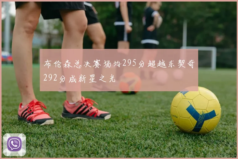 布伦森总决赛场均295分超越东契奇292分成新星之光