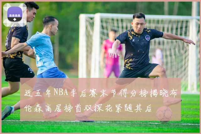 近五年NBA季后赛末节得分榜揭晓布伦森高居榜首双探花紧随其后