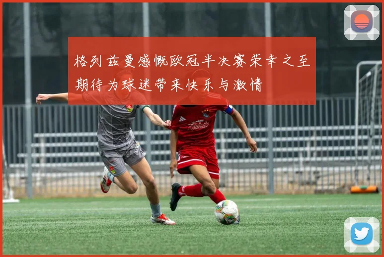 格列兹曼感慨欧冠半决赛荣幸之至期待为球迷带来快乐与激情