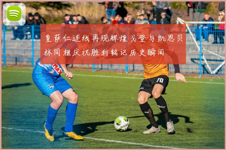 皇萨仁连线再现辉煌戈登与凯恩贝林同框庆祝胜利铭记历史瞬间