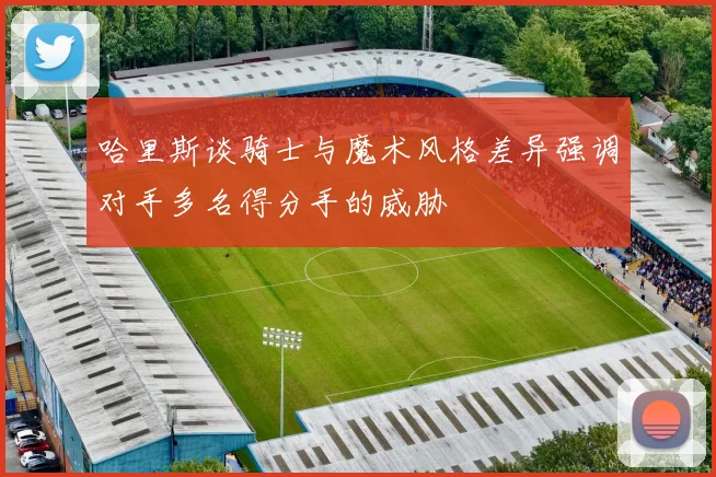 哈里斯谈骑士与魔术风格差异强调对手多名得分手的威胁
