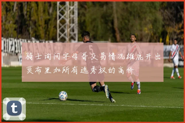 骑士询问字母哥交易情况雄鹿开出莫布里加所有选秀权的高价