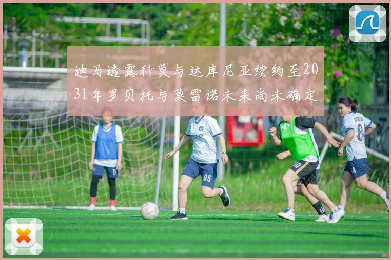 迪马透露科莫与达库尼亚续约至2031年罗贝托与莫雷诺未来尚未确定