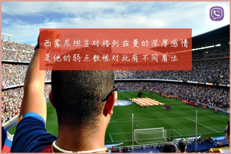 西蒙尼坦言对格列兹曼的深厚感情是他的弱点教练对此有不同看法