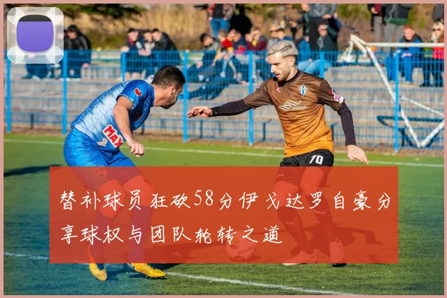 替补球员狂砍58分伊戈达罗自豪分享球权与团队轮转之道