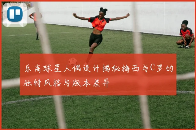乐高球星人偶设计揭秘梅西与C罗的独特风格与版本差异