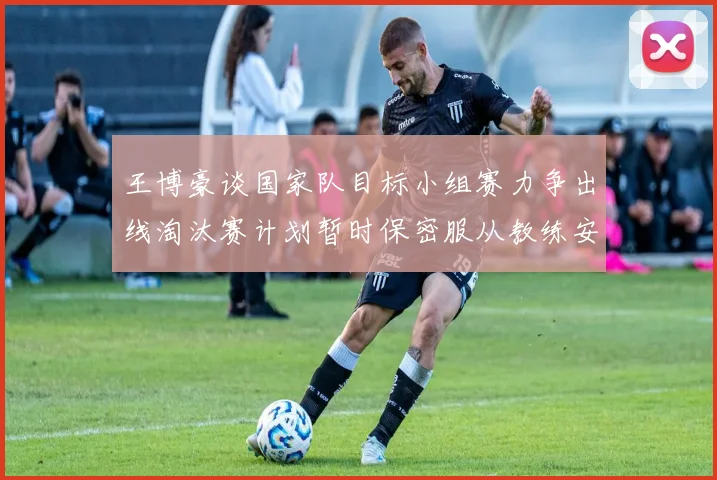 王博豪谈国家队目标小组赛力争出线淘汰赛计划暂时保密服从教练安排