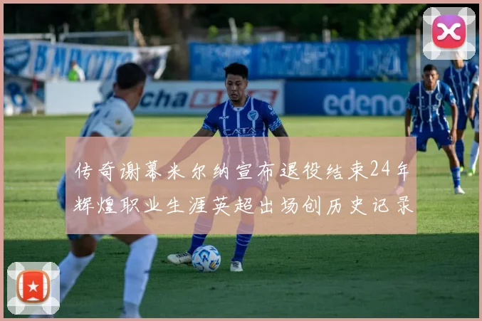 传奇谢幕米尔纳宣布退役结束24年辉煌职业生涯英超出场创历史记录