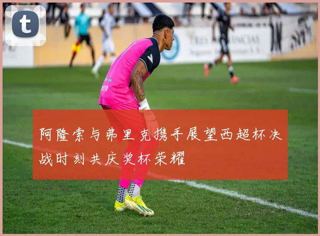 阿隆索与弗里克携手展望西超杯决战时刻共庆奖杯荣耀
