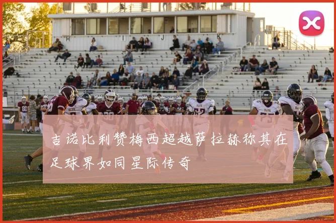 吉诺比利赞梅西超越萨拉赫称其在足球界如同星际传奇