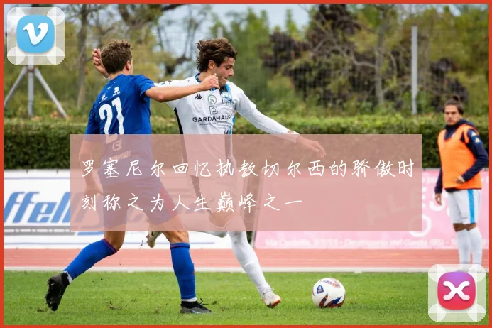 罗塞尼尔回忆执教切尔西的骄傲时刻称之为人生巅峰之一