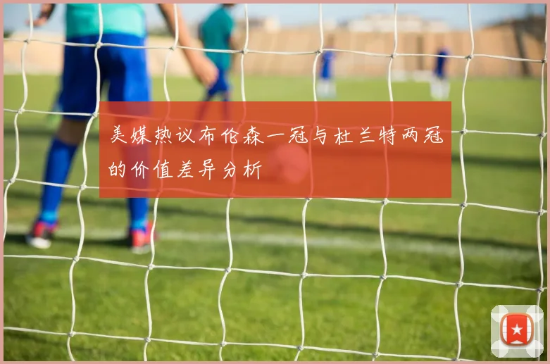 美媒热议布伦森一冠与杜兰特两冠的价值差异分析