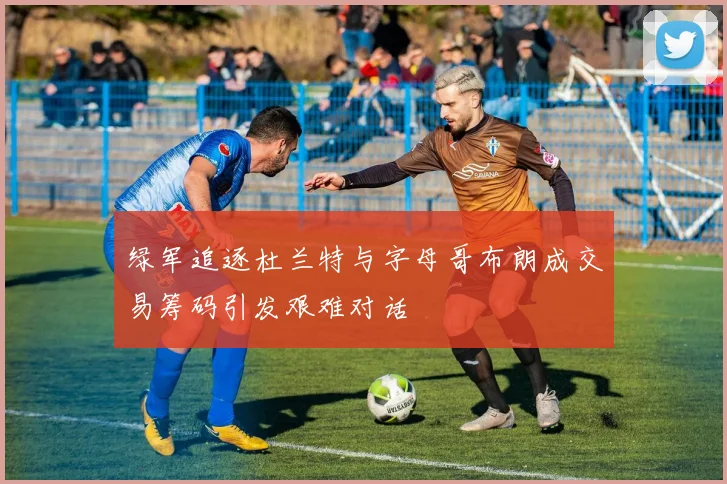 绿军追逐杜兰特与字母哥布朗成交易筹码引发艰难对话