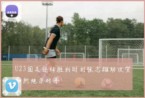 U23国足逆转胜利时刻张志雄助攻贺一然绝杀对手