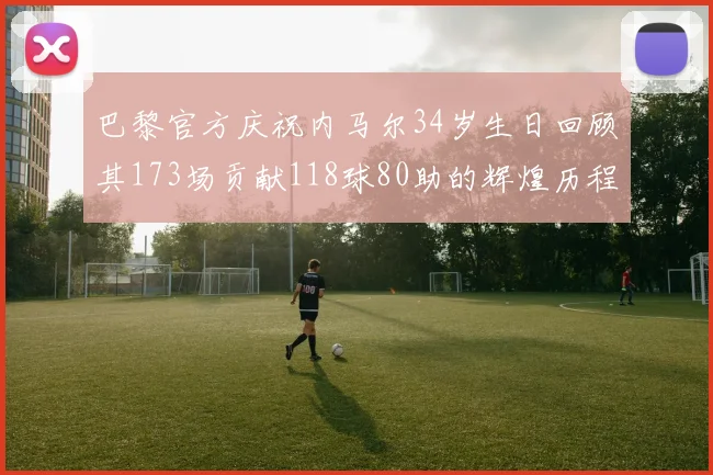 巴黎官方庆祝内马尔34岁生日回顾其173场贡献118球80助的辉煌历程