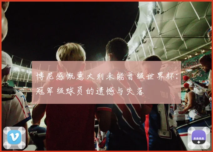 博尼感慨意大利未能晋级世界杯：冠军级球员的遗憾与失落