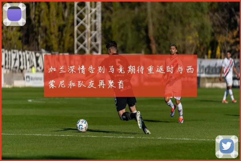 加兰深情告别马竞期待重返时与西蒙尼和队友再聚首