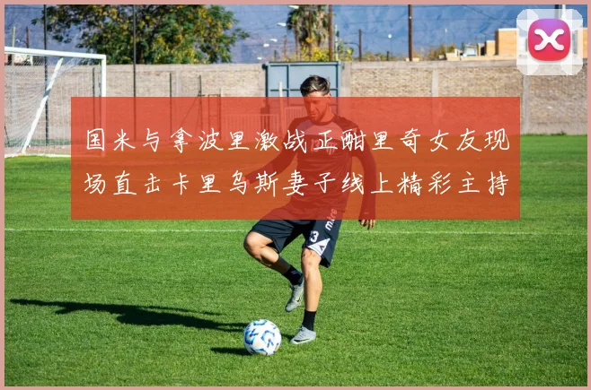 国米与拿波里激战正酣里奇女友现场直击卡里乌斯妻子线上精彩主持