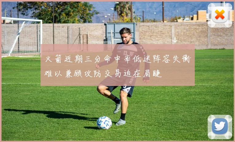 火箭近期三分命中率低迷阵容失衡难以兼顾攻防交易迫在眉睫