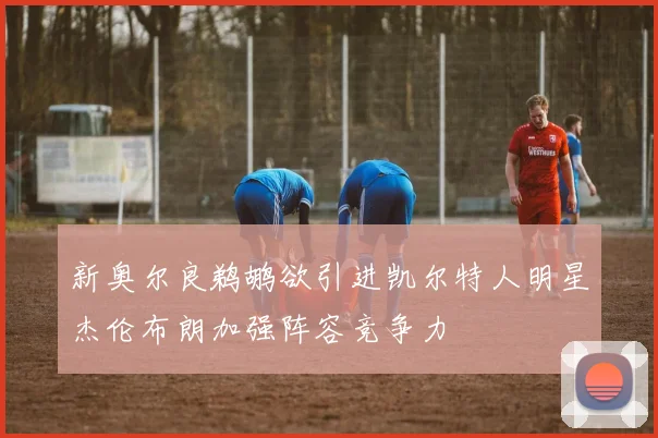 新奥尔良鹈鹕欲引进凯尔特人明星杰伦布朗加强阵容竞争力