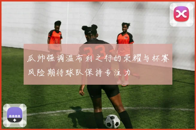 瓜帅强调温布利之行的荣耀与杯赛风险期待球队保持专注力
